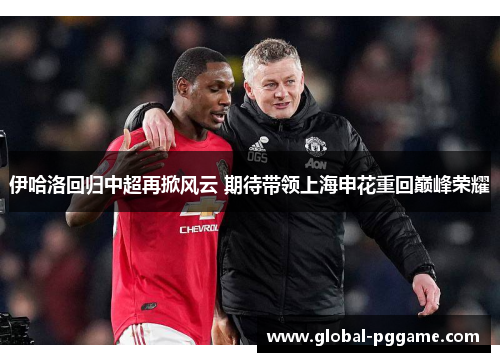伊哈洛回归中超再掀风云 期待带领上海申花重回巅峰荣耀