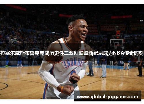 拉塞尔威斯布鲁克完成历史性三双创联盟新纪录成为NBA传奇时刻