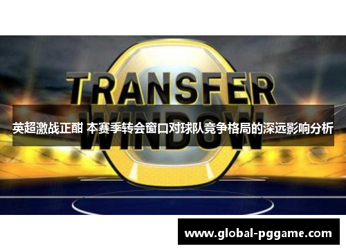 英超激战正酣 本赛季转会窗口对球队竞争格局的深远影响分析
