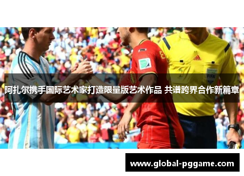 阿扎尔携手国际艺术家打造限量版艺术作品 共谱跨界合作新篇章