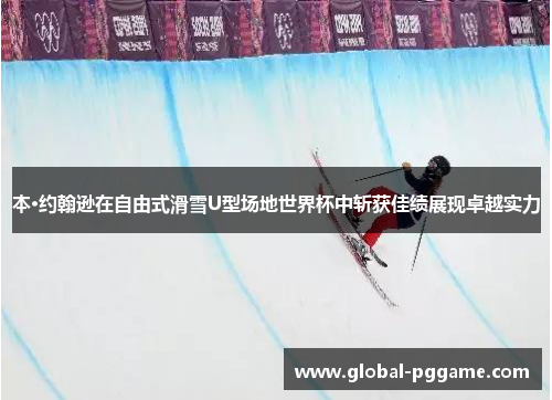 本·约翰逊在自由式滑雪U型场地世界杯中斩获佳绩展现卓越实力