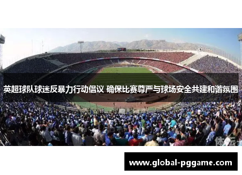 英超球队球迷反暴力行动倡议 确保比赛尊严与球场安全共建和谐氛围