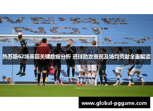 热苏斯62场英超关键数据分析 进球助攻表现及场均贡献全面解读
