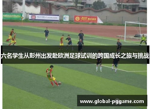 六名学生从彭州出发赴欧洲足球试训的跨国成长之旅与挑战
