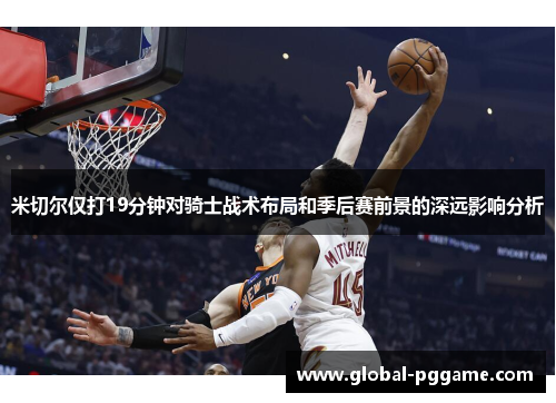 米切尔仅打19分钟对骑士战术布局和季后赛前景的深远影响分析