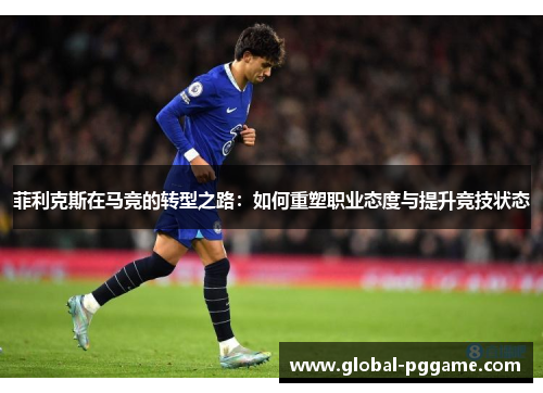 菲利克斯在马竞的转型之路：如何重塑职业态度与提升竞技状态