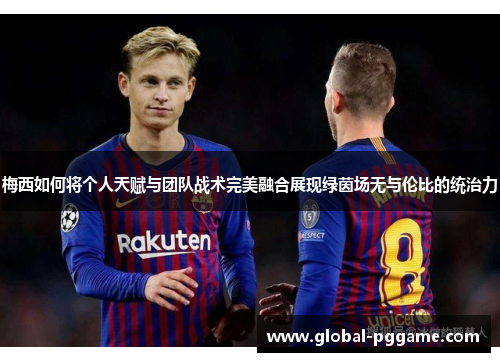 梅西如何将个人天赋与团队战术完美融合展现绿茵场无与伦比的统治力