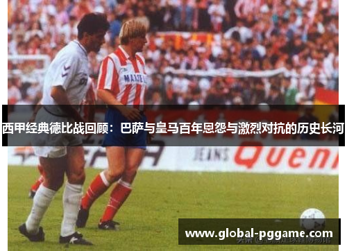 西甲经典德比战回顾：巴萨与皇马百年恩怨与激烈对抗的历史长河